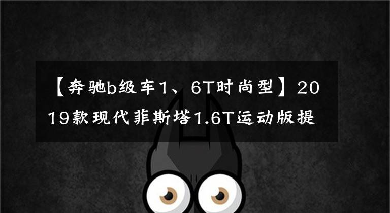 【奔驰b级车1、6T时尚型】2019款现代菲斯塔1.6T运动版提车 落地15万多比思域更运动更帅气