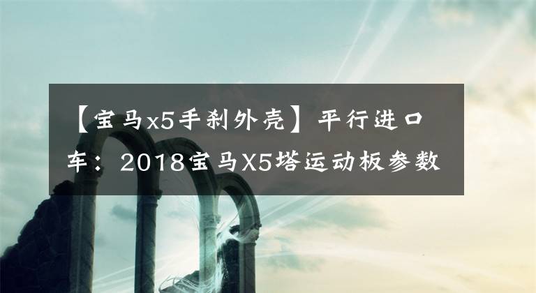 【宝马x5手刹外壳】平行进口车：2018宝马X5塔运动板参数配置分析35idrive