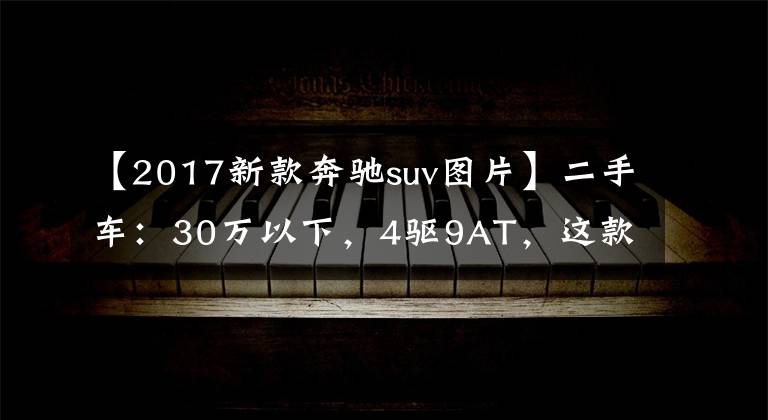 【2017新款奔驰suv图片】二手车：30万以下，4驱9AT，这款奔驰SUV非常划算。