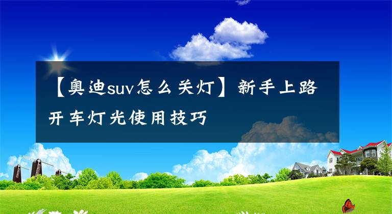 【奥迪suv怎么关灯】新手上路开车灯光使用技巧