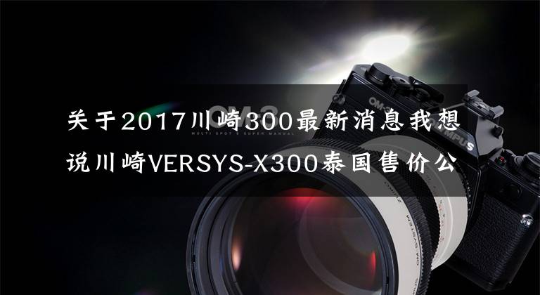 关于2017川崎300最新消息我想说川崎VERSYS-X300泰国售价公布