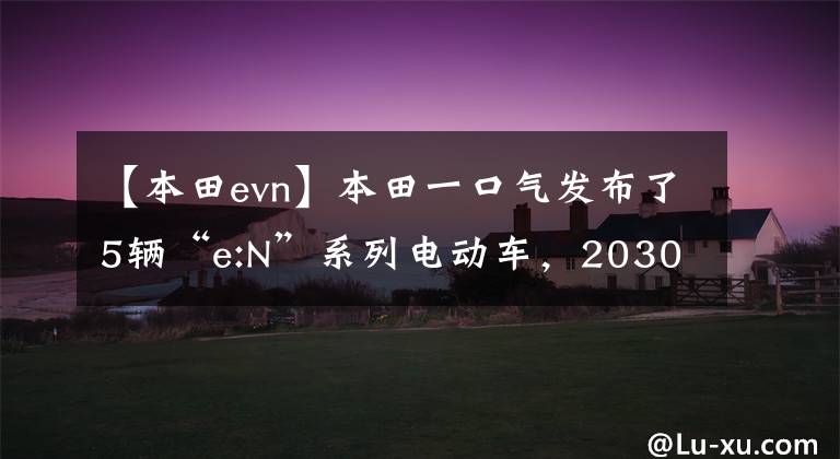 【本田evn】本田一口气发布了5辆“e:N”系列电动车，2030年后没有推燃油车。