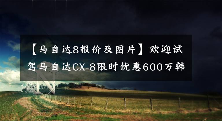 【马自达8报价及图片】欢迎试驾马自达CX-8限时优惠600万韩元