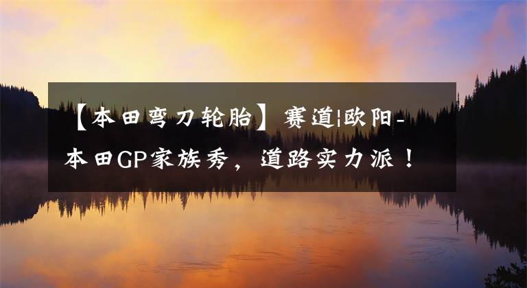 【本田弯刀轮胎】赛道|欧阳-本田GP家族秀，道路实力派！