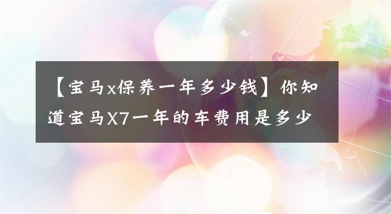 【宝马x保养一年多少钱】你知道宝马X7一年的车费用是多少吗？小姚来了，向大家透露秘密。