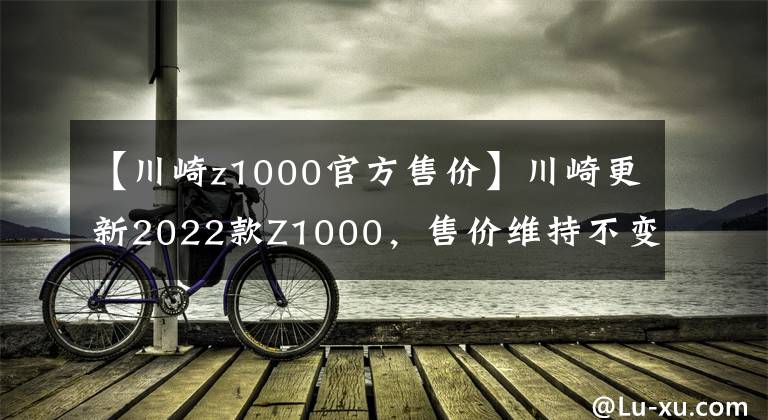 【川崎z1000官方售价】川崎更新2022款Z1000，售价维持不变，电控系统依旧缺席