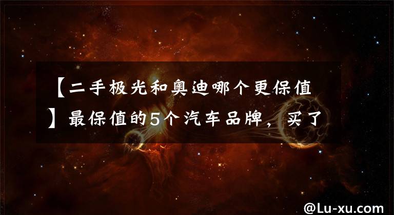 【二手极光和奥迪哪个更保值】最保值的5个汽车品牌，买了保证不亏，有你家的爱车吗？