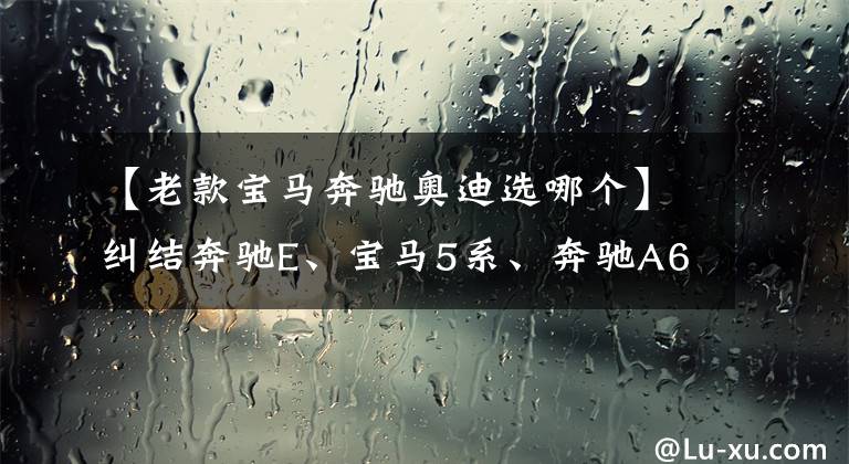 【老款宝马奔驰奥迪选哪个】纠结奔驰E、宝马5系、奔驰A6L，到底该怎么选