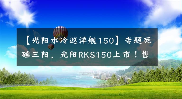 【光阳水冷巡洋舰150】专题死磕三阳，光阳RKS150上市！售价1.88万，水冷电喷+ABS，颜值出众