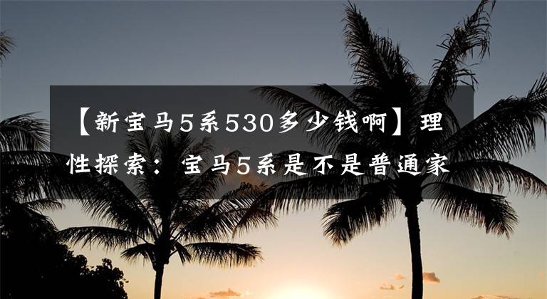 【新宝马5系530多少钱啊】理性探索：宝马5系是不是普通家庭买车的“天花板”？