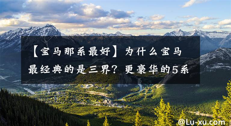 【宝马那系最好】为什么宝马最经典的是三界？更豪华的5系、7系为什么不能代表宝马？