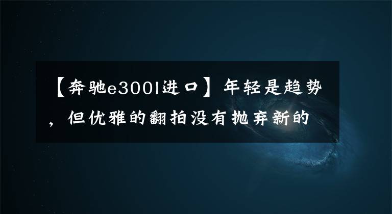 【奔驰e300l进口】年轻是趋势，但优雅的翻拍没有抛弃新的奔驰E300L体育版本