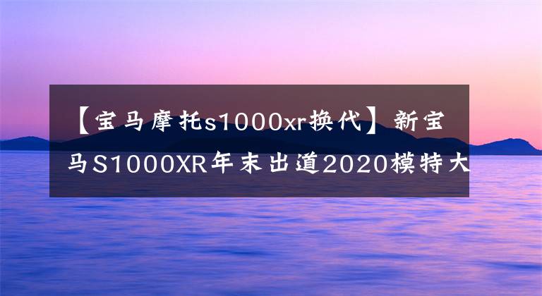 【宝马摩托s1000xr换代】新宝马S1000XR年末出道2020模特大开金指南