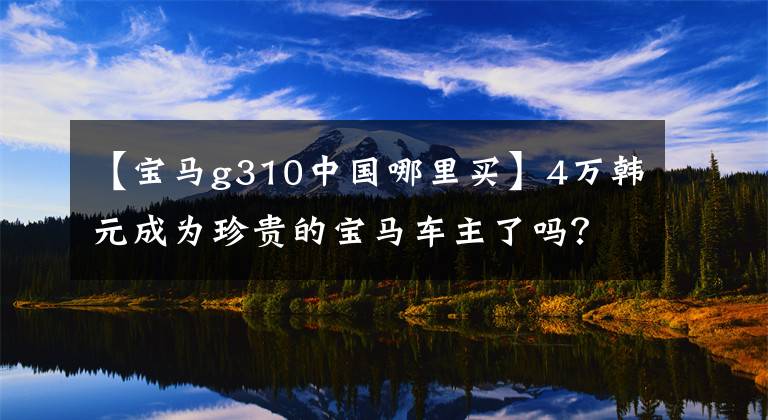 【宝马g310中国哪里买】4万韩元成为珍贵的宝马车主了吗？宝马G  310 GS  20，000公里长期测试(一)