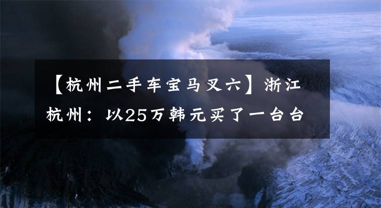 【杭州二手车宝马叉六】浙江杭州：以25万韩元买了一台台风千针水车法院。合同无效。退款给您