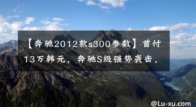 【奔驰2012款s300参数】首付13万韩元，奔驰S级强势袭击，还能做生意，还能越野。