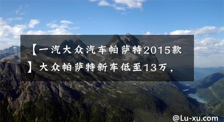 【一汽大众汽车帕萨特2015款】大众帕萨特新车低至13万，花11万买辆开了五年的二手帕萨特图啥？