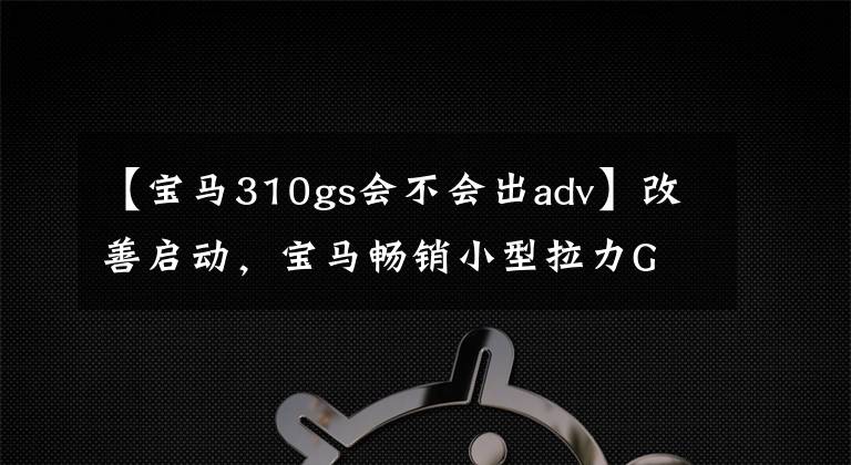 【宝马310gs会不会出adv】改善启动，宝马畅销小型拉力G  310 GS升级
