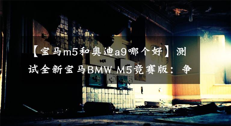 【宝马m5和奥迪a9哪个好】测试全新宝马BMW M5竞赛版：争霸BBA速度宝座