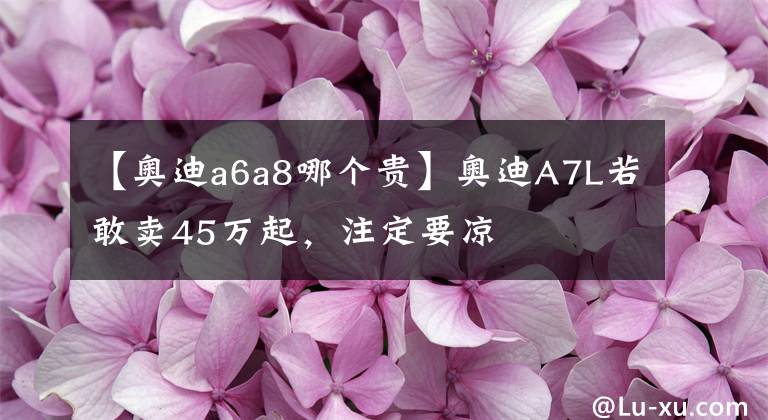 【奥迪a6a8哪个贵】奥迪A7L若敢卖45万起，注定要凉