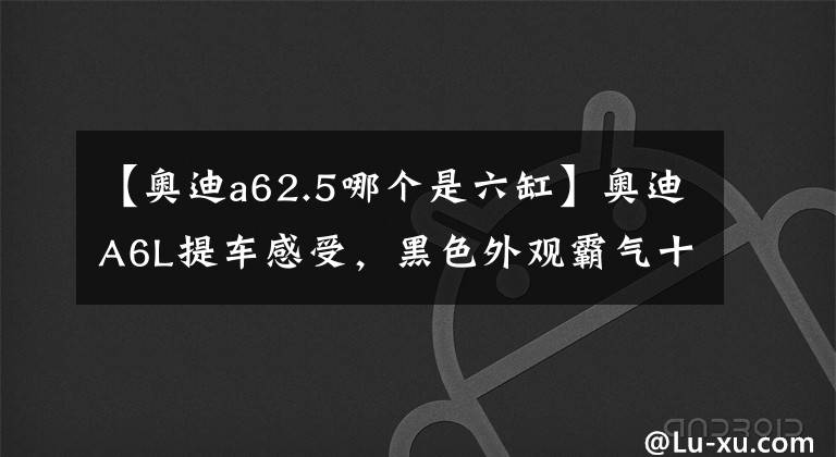 【奥迪a62.5哪个是六缸】奥迪A6L提车感受，黑色外观霸气十足，2.5L六缸发动机动力还不错