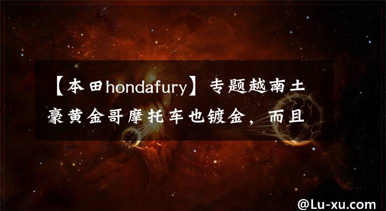 【本田hondafury】专题越南土豪黄金哥摩托车也镀金，而且制作一系列黄金车，价值250万