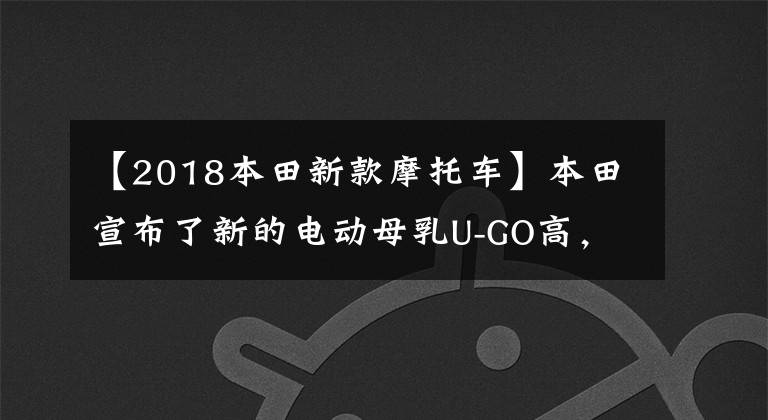 【2018本田新款摩托车】本田宣布了新的电动母乳U-GO高，拥有1200W高速马达和130公里双电池寿命