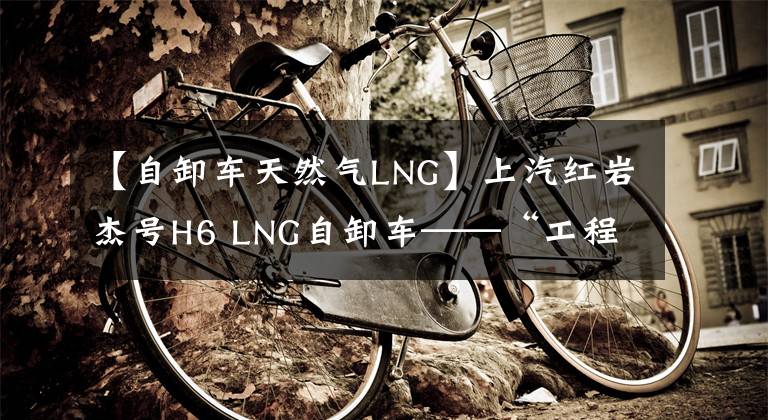 【自卸车天然气LNG】上汽红岩杰号H6 LNG自卸车——“工程之王”新产品的亮点是什么？