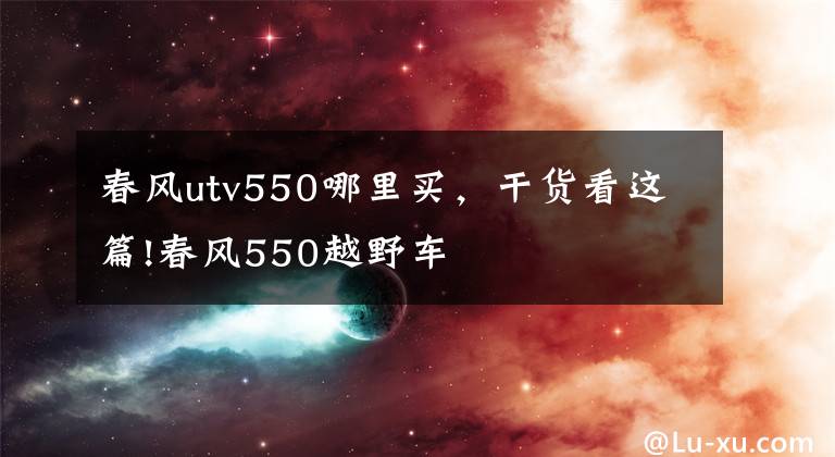 春风utv550哪里买，干货看这篇!春风550越野车