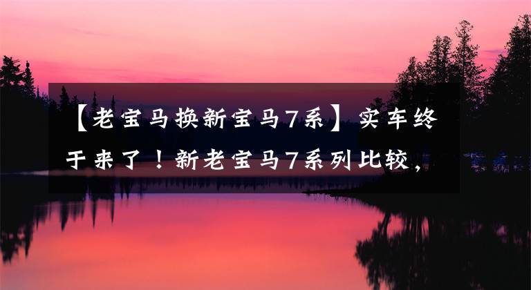 【老宝马换新宝马7系】实车终于来了！新老宝马7系列比较，新车足以“横行霸道”