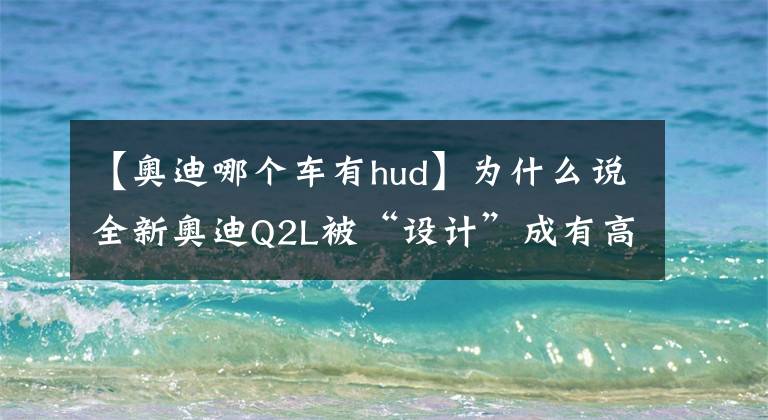 【奥迪哪个车有hud】为什么说全新奥迪Q2L被“设计”成有高价值感的潮酷高档A级SUV