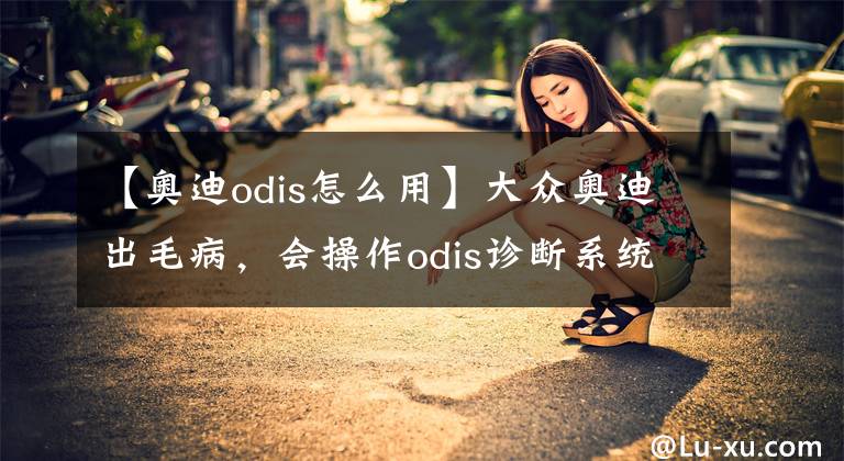 【奥迪odis怎么用】大众奥迪出毛病，会操作odis诊断系统，分分钟搞定！