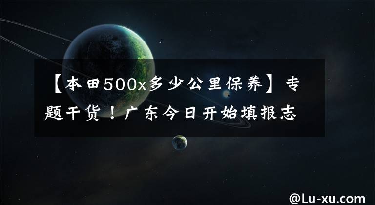 【本田500x多少公里保养】专题干货！广东今日开始填报志愿，15所全国名校招生亮点逐个数