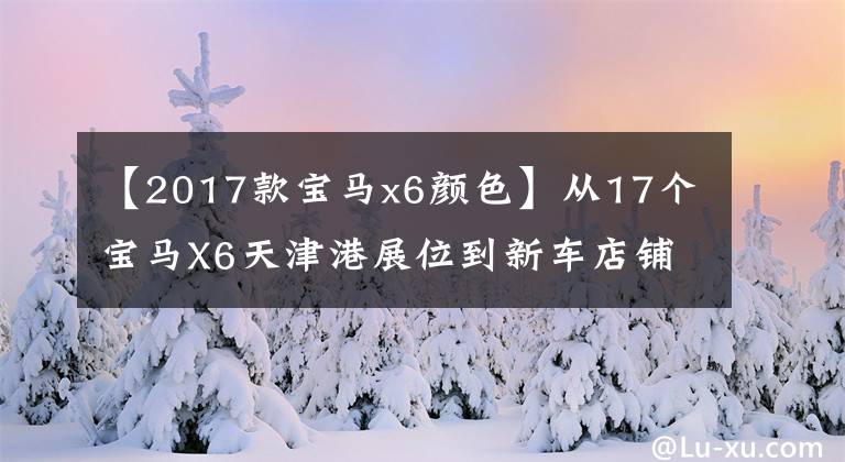 【2017款宝马x6颜色】从17个宝马X6天津港展位到新车店铺，可以选择全港最低报价。