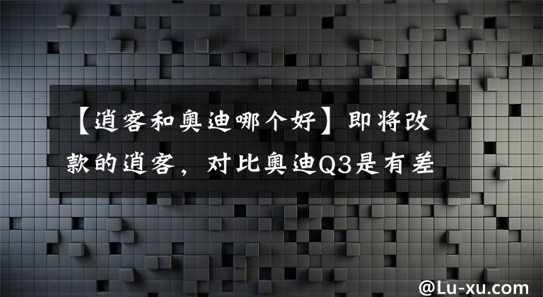 【逍客和奥迪哪个好】即将改款的逍客，对比奥迪Q3是有差距还是吊打？