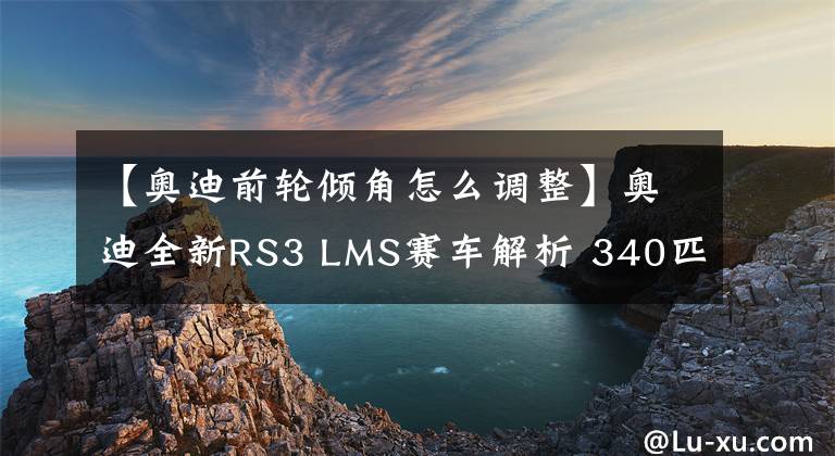 【奥迪前轮倾角怎么调整】奥迪全新RS3 LMS赛车解析 340匹420牛米底盘调教更简单