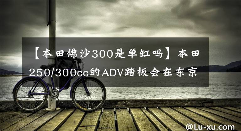 【本田佛沙300是单缸吗】本田250/300cc的ADV踏板会在东京车展上亮相吗？