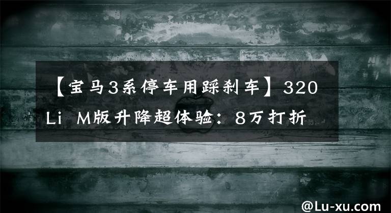 【宝马3系停车用踩刹车】320Li  M版升降超体验：8万打折能买到最后一辆车吗？