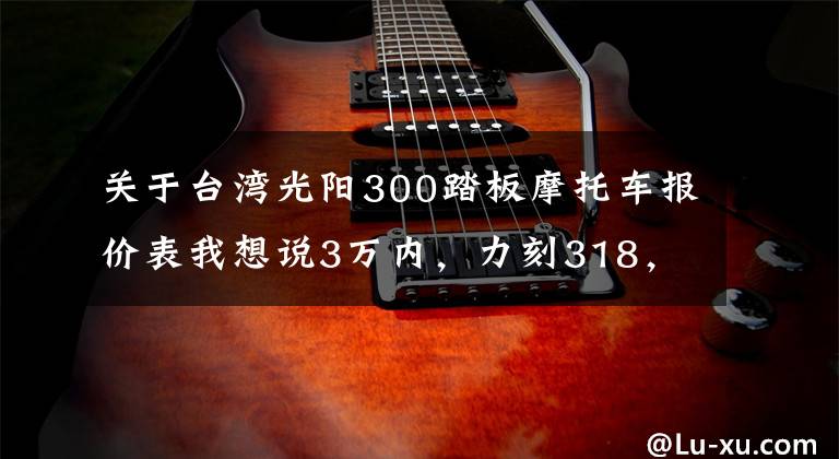 关于台湾光阳300踏板摩托车报价表我想说3万内，力刻318，三阳九妹/F，光阳赛艇CT300，哪款更值得拥有？