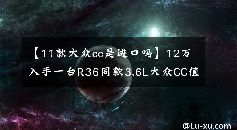 【11款大众cc是进口吗】12万入手一台R36同款3.6L大众CC值不值？朋友：这车油耗高么？