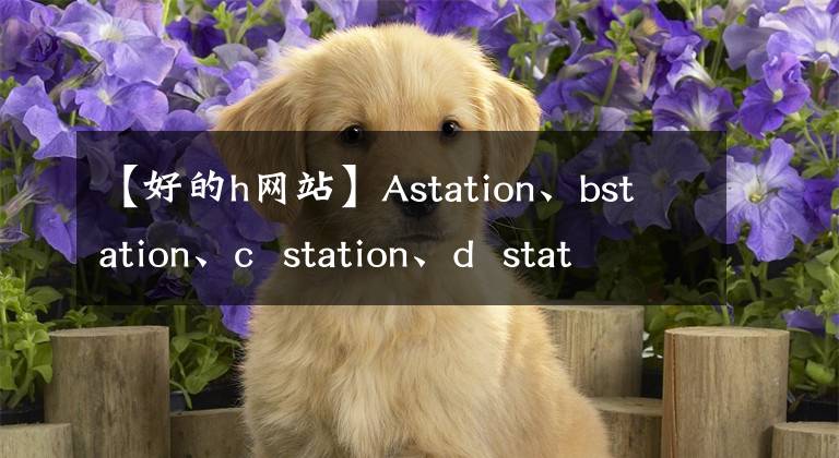 【好的h网站】Astation、bstation、c station、d station、e station、fstation、g station、h station、I station