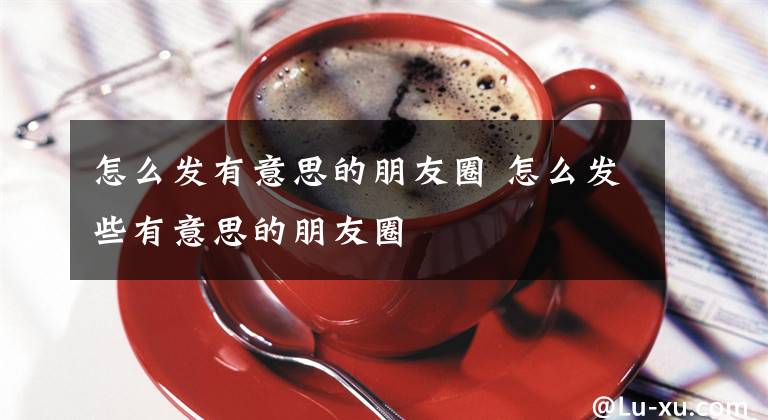 怎么发有意思的朋友圈 怎么发些有意思的朋友圈文章配图