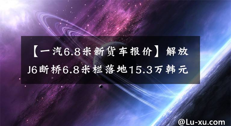 【一汽6.8米新货车报价】解放J6断桥6.8米栏落地15.3万韩元，你敢买这种特价新车吗？