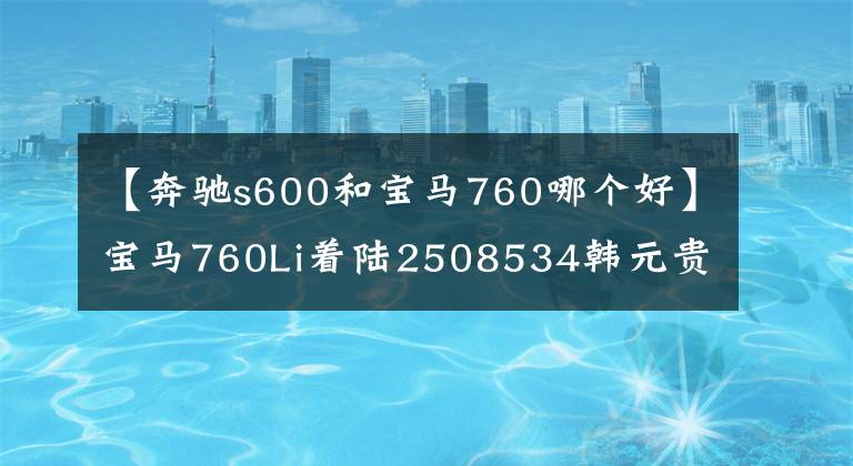 【奔驰s600和宝马760哪个好】宝马760Li着陆2508534韩元贵吗？比奔驰S600好吗？看完就知道了