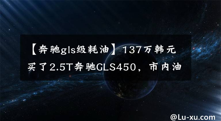 【奔驰gls级耗油】137万韩元买了2.5T奔驰GLS450，市内油耗让车主高兴。