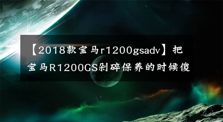 【2018款宝马r1200gsadv】把宝马R1200GS剁碎保养的时候傻眼睛，保养一次1700次，养不起。