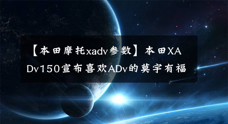 【本田摩托xadv参数】本田XADv150宣布喜欢ADv的莫宇有福了。