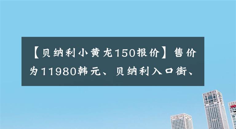 【贝纳利小黄龙150报价】售价为11980韩元、贝纳利入口街、小贝隆150S，可以减免购置税