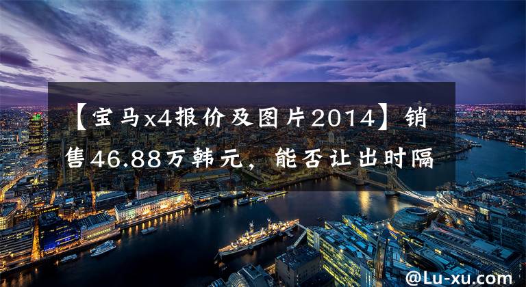 【宝马x4报价及图片2014】销售46.88万韩元，能否让出时隔4年更换的宝马X4、奔驰GLC  Coupe？