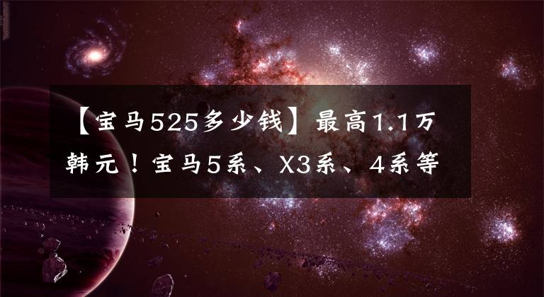 【宝马525多少钱】最高1.1万韩元！宝马5系、X3系、4系等车型将调整价格，从6月1日开始实施